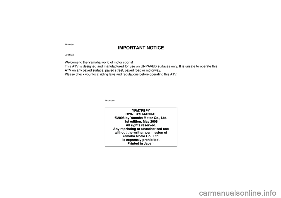 YAMAHA GRIZZLY 700 2009 Owners Manual EBU17350
IMPORTANT NOTICE
EBU17370Welcome to the Yamaha world of motor sports!
This ATV is designed and manufactured for use on UNPAVED surfaces only. It is unsafe to operate this
ATV on any paved sur YAMAHA GRIZZLY 700 2009 Owners Manual EBU17350
IMPORTANT NOTICE
EBU17370Welcome to the Yamaha world of motor sports!
This ATV is designed and manufactured for use on UNPAVED surfaces only. It is unsafe to operate this
ATV on any paved sur
