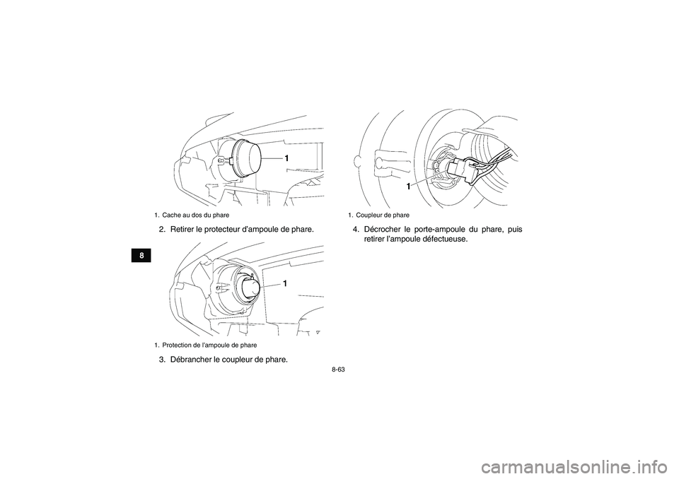 YAMAHA GRIZZLY 700 2009 Notices Demploi (in French) 8-63
82. Retirer le protecteur d’ampoule de phare.
3. Débrancher le coupleur de phare.4. Décrocher le porte-ampoule du phare, puis
retirer l’ampoule défectueuse.
1. Cache au dos du phare
1. Pro YAMAHA GRIZZLY 700 2009 Notices Demploi (in French) 8-63
82. Retirer le protecteur d’ampoule de phare.
3. Débrancher le coupleur de phare.4. Décrocher le porte-ampoule du phare, puis
retirer l’ampoule défectueuse.
1. Cache au dos du phare
1. Pro