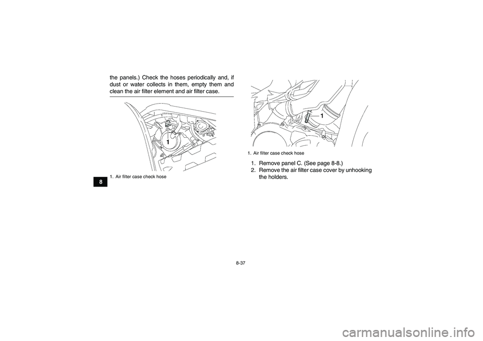 YAMAHA GRIZZLY 700 2008  Owners Manual 8-37
8the panels.) Check the hoses periodically and, if
dust or water collects in them, empty them and
clean the air filter element and air filter case.
1. Remove panel C. (See page 8-8.)
2. Remove th