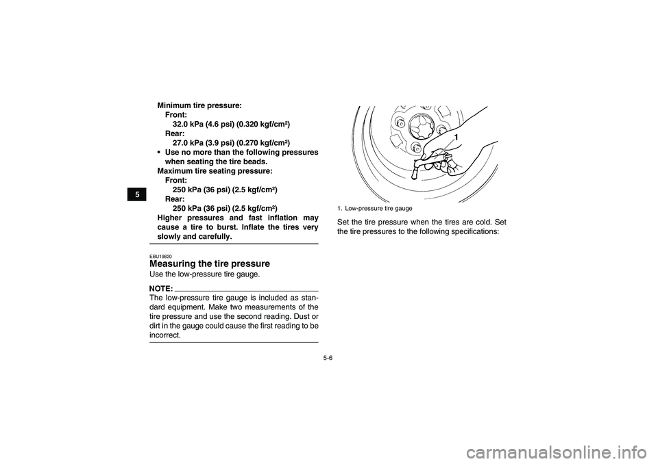 YAMAHA GRIZZLY 700 2007 Owners Manual 5-6
5Minimum tire pressure:
Front:
32.0 kPa (4.6 psi) (0.320 kgf/cm²)
Rear:
27.0 kPa (3.9 psi) (0.270 kgf/cm²)
Use no more than the following pressures
when seating the tire beads.
Maximum tire sea YAMAHA GRIZZLY 700 2007 Owners Manual 5-6
5Minimum tire pressure:
Front:
32.0 kPa (4.6 psi) (0.320 kgf/cm²)
Rear:
27.0 kPa (3.9 psi) (0.270 kgf/cm²)
Use no more than the following pressures
when seating the tire beads.
Maximum tire sea