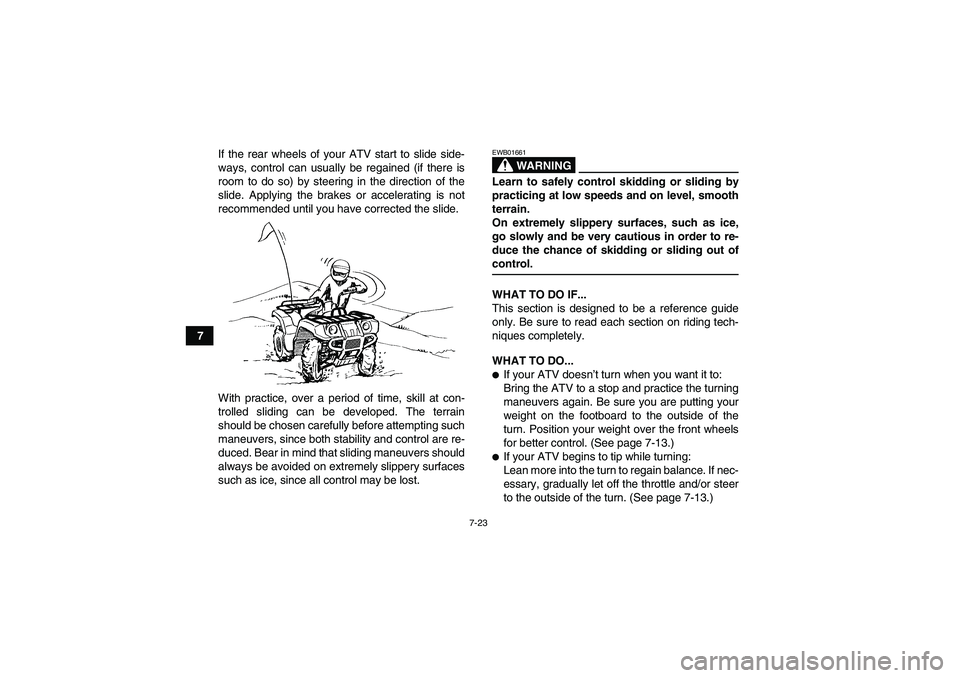 YAMAHA GRIZZLY 700 2007  Owners Manual 7-23
7If the rear wheels of your ATV start to slide side-
ways, control can usually be regained (if there is
room to do so) by steering in the direction of the
slide. Applying the brakes or accelerati