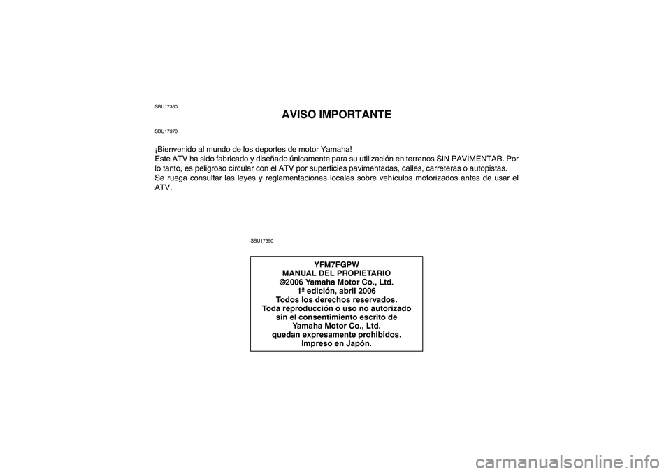 YAMAHA GRIZZLY 700 2007 Manuale de Empleo (in Spanish) SBU17350
AVISO IMPORTANTE
SBU17370¡Bienvenido al mundo de los deportes de motor Yamaha!
Este ATV ha sido fabricado y diseñado únicamente para su utilización en terrenos SIN PAVIMENTAR. Por
lo tant YAMAHA GRIZZLY 700 2007 Manuale de Empleo (in Spanish) SBU17350
AVISO IMPORTANTE
SBU17370¡Bienvenido al mundo de los deportes de motor Yamaha!
Este ATV ha sido fabricado y diseñado únicamente para su utilización en terrenos SIN PAVIMENTAR. Por
lo tant
