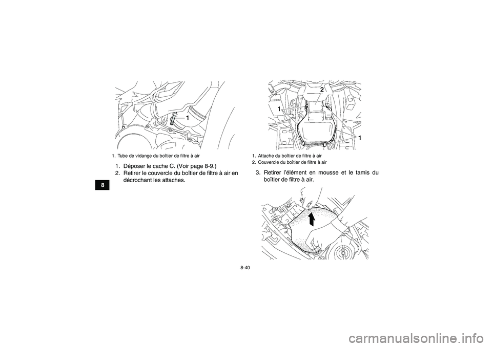 YAMAHA GRIZZLY 700 2007 Notices Demploi (in French) 8-40
81. Déposer le cache C. (Voir page 8-9.)
2. Retirer le couvercle du boîtier de filtre à air en
décrochant les attaches.3. Retirer l’élément en mousse et le tamis du
boîtier de filtre à YAMAHA GRIZZLY 700 2007 Notices Demploi (in French) 8-40
81. Déposer le cache C. (Voir page 8-9.)
2. Retirer le couvercle du boîtier de filtre à air en
décrochant les attaches.3. Retirer l’élément en mousse et le tamis du
boîtier de filtre à