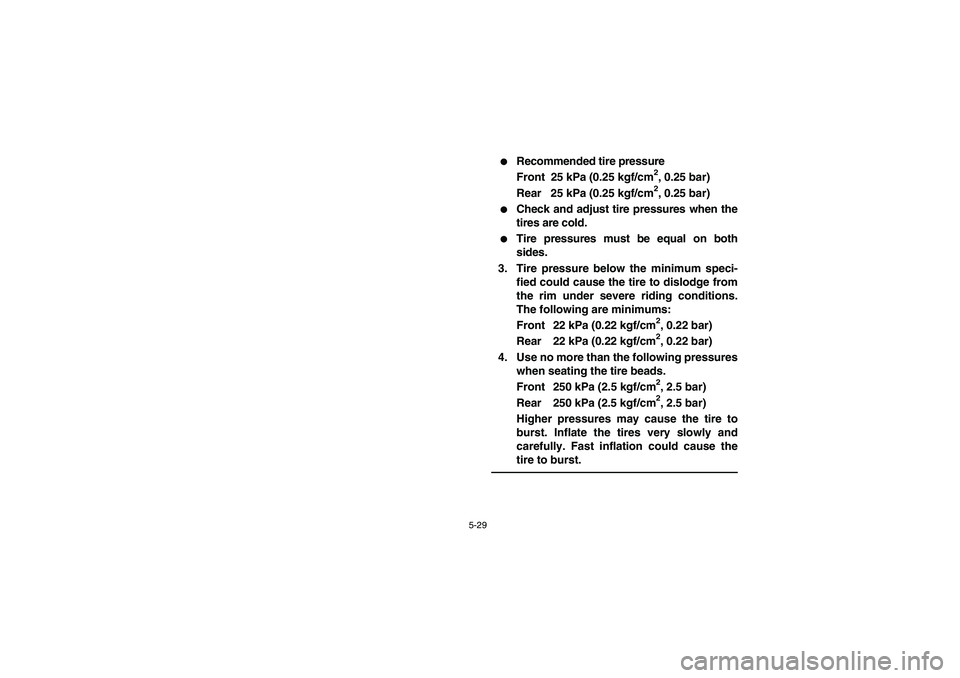 YAMAHA KODIAK 400 2003  Owners Manual 5-29
Recommended tire pressure
Front 25 kPa (0.25 kgf/cm
2, 0.25 bar)
Rear 25 kPa (0.25 kgf/cm2, 0.25 bar)

Check and adjust tire pressures when the
tires are cold.

Tire pressures must be equal on