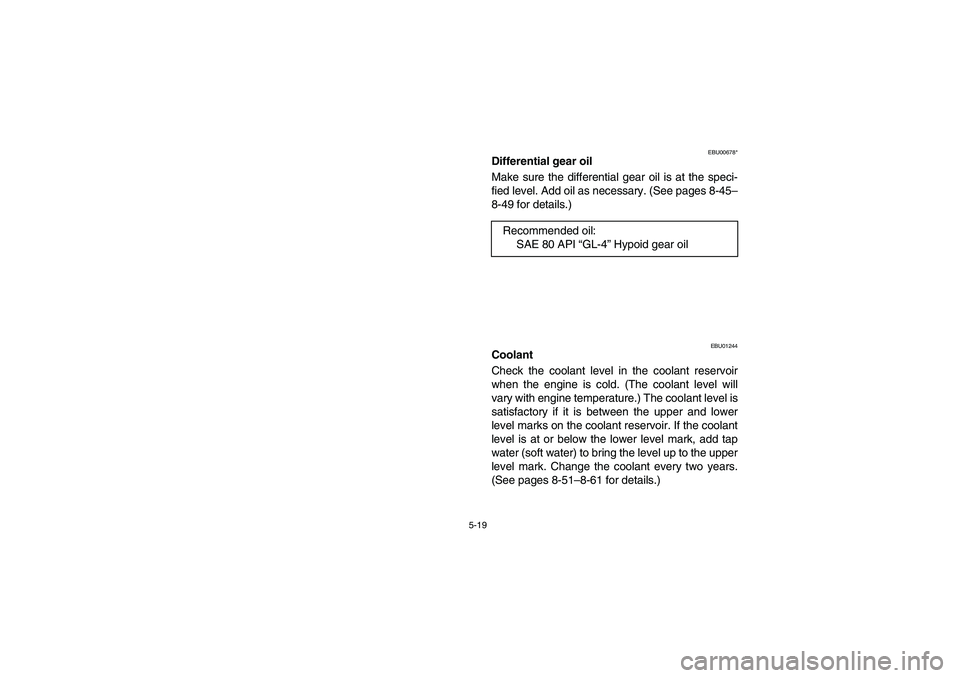 YAMAHA KODIAK 400 2003  Manuale de Empleo (in Spanish) 5-19
EBU00678*
Differential gear oil
Make sure the differential gear oil is at the speci-
fied level. Add oil as necessary. (See pages 8-45–
8-49 for details.)
EBU01244
Coolant
Check the coolant lev
