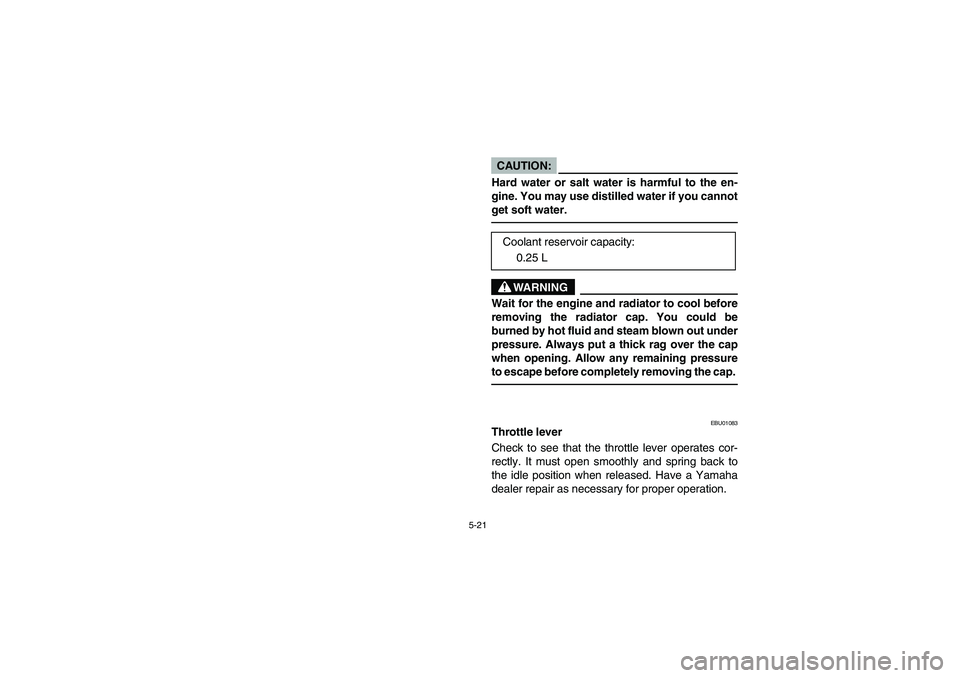 YAMAHA KODIAK 400 2003  Manuale de Empleo (in Spanish) 5-21
CAUTION:_ Hard water or salt water is harmful to the en-
gine. You may use distilled water if you cannot
get soft water. _
WARNING
_ Wait for the engine and radiator to cool before
removing the r
