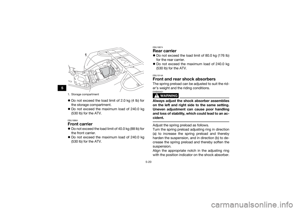 YAMAHA KODIAK 450 2022 Service Manual 5-20
5Do not exceed the load limit of 2.0 kg (4 lb) for
the storage compartment.
Do not exceed the maximum load of 240.0 kg
(530 lb) for the ATV.
EBU18964Front carrierDo not exceed the load YAMAHA KODIAK 450 2022 Service Manual 5-20
5Do not exceed the load limit of 2.0 kg (4 lb) for
the storage compartment.
Do not exceed the maximum load of 240.0 kg
(530 lb) for the ATV.
EBU18964Front carrierDo not exceed the load