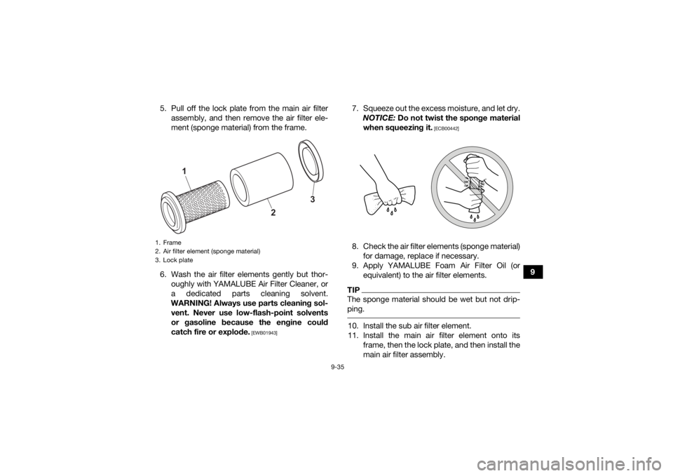 YAMAHA KODIAK 450 2021 Owners Manual 9-35
9
5. Pull off the lock plate from the main air filter
assembly, and then remove the air filter ele-
ment (sponge material) from the frame.
6. Wash the air filter elements gently but thor- oughly YAMAHA KODIAK 450 2021 Owners Manual 9-35
9
5. Pull off the lock plate from the main air filter
assembly, and then remove the air filter ele-
ment (sponge material) from the frame.
6. Wash the air filter elements gently but thor- oughly