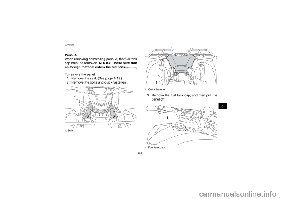 YAMAHA KODIAK 450 2020  Owners Manual 8-11
8
EBU27605Panel A
When removing or installing panel A, the fuel tank
cap must be removed. NOTICE: Make sure that
no foreign material enters the fuel tank.
 [ECB01052]
To remove the panel1. Remove