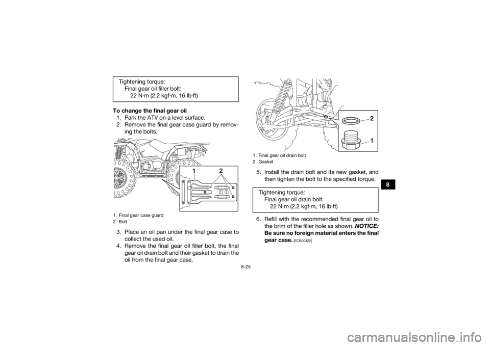 YAMAHA KODIAK 450 2020 Owners Manual 8-25
8
To change the final gear oil
1. Park the ATV on a level surface.
2. Remove the final gear case guard by remov- ing the bolts.
3. Place an oil pan under the final gear case to collect the used o YAMAHA KODIAK 450 2020 Owners Manual 8-25
8
To change the final gear oil
1. Park the ATV on a level surface.
2. Remove the final gear case guard by remov- ing the bolts.
3. Place an oil pan under the final gear case to collect the used o