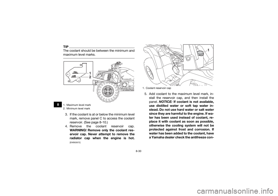 YAMAHA KODIAK 450 2020  Owners Manual 8-30
8
TIPThe coolant should be between the minimum and
maximum level marks. 3. If the coolant is at or below the minimum levelmark, remove panel C to access the coolant
reservoir. (See page 8-10.)
4.