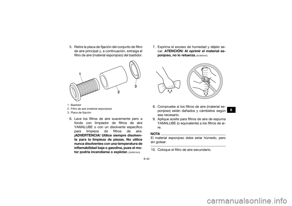 YAMAHA KODIAK 450 2020 Manuale de Empleo (in Spanish) 8-40
8
5. Retire la placa de fijación del conjunto de filtro
de aire principal y, a continuación, extraiga el
filtro de aire (material esponjoso) del bastidor.
6. Lave los filtros de aire suavemente YAMAHA KODIAK 450 2020 Manuale de Empleo (in Spanish) 8-40
8
5. Retire la placa de fijación del conjunto de filtro
de aire principal y, a continuación, extraiga el
filtro de aire (material esponjoso) del bastidor.
6. Lave los filtros de aire suavemente