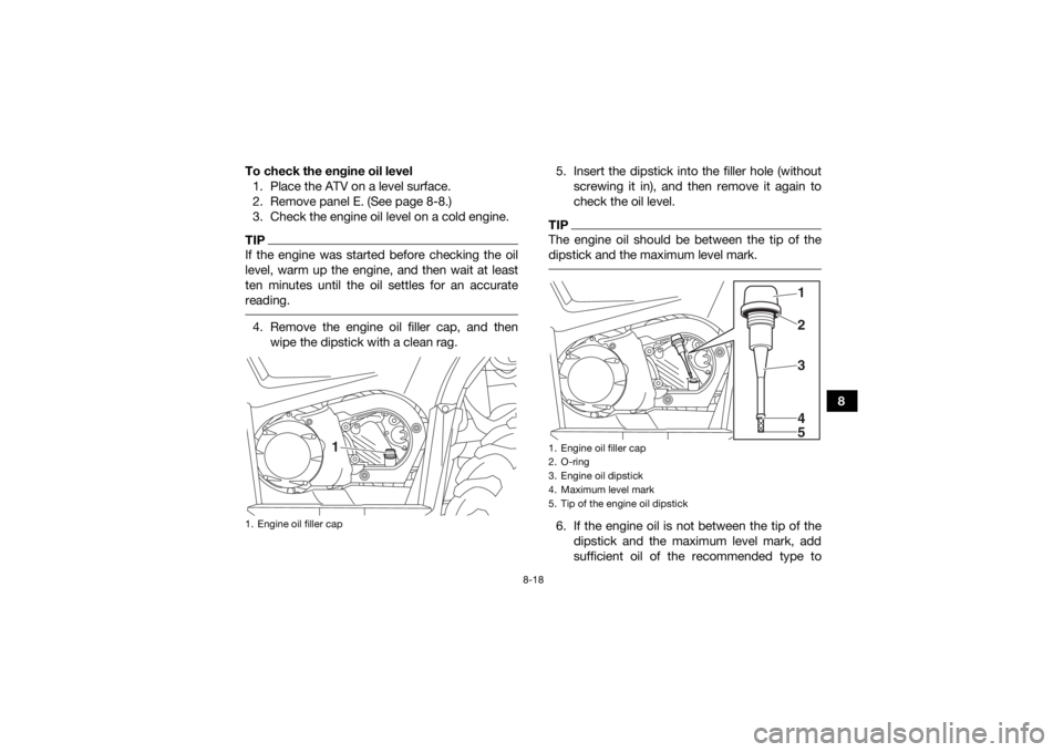 YAMAHA KODIAK 450 2018 Owners Manual 8-18
8
To check the engine oil level
1. Place the ATV on a level surface.
2. Remove panel E. (See page 8-8.)
3. Check the engine oil level on a cold engine.
TIPIf the engine was started before checkin YAMAHA KODIAK 450 2018 Owners Manual 8-18
8
To check the engine oil level
1. Place the ATV on a level surface.
2. Remove panel E. (See page 8-8.)
3. Check the engine oil level on a cold engine.
TIPIf the engine was started before checkin
