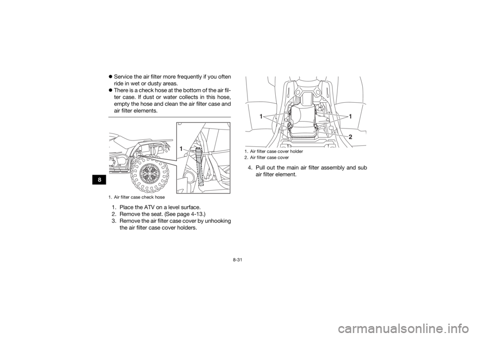 YAMAHA KODIAK 450 2018 Owners Manual 8-31
8
Service the air filter more frequently if you often
ride in wet or dusty areas.
There is a check hose at the bottom of the air fil-
ter case. If dust or water collects in this hose,
empt YAMAHA KODIAK 450 2018 Owners Manual 8-31
8
Service the air filter more frequently if you often
ride in wet or dusty areas.
There is a check hose at the bottom of the air fil-
ter case. If dust or water collects in this hose,
empt