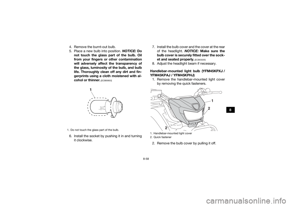 YAMAHA KODIAK 450 2018 Owners Manual 8-58
8
4. Remove the burnt-out bulb.
5. Place a new bulb into position.
NOTICE: Do
not touch the glass part of the bulb. Oil
from your fingers or other contamination
will adversely affect the transpa YAMAHA KODIAK 450 2018 Owners Manual 8-58
8
4. Remove the burnt-out bulb.
5. Place a new bulb into position.
NOTICE: Do
not touch the glass part of the bulb. Oil
from your fingers or other contamination
will adversely affect the transpa