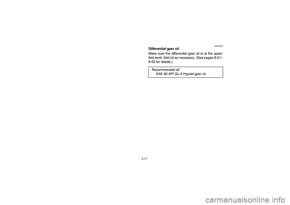 YAMAHA KODIAK 450 2006  Manuale de Empleo (in Spanish) 5-17
EBU00678
Differential gear oil
Make sure the differential gear oil is at the speci-
fied level. Add oil as necessary. (See pages 8-51–
8-55 for details.)
Recommended oil:
SAE 80 API GL-4 Hypoid