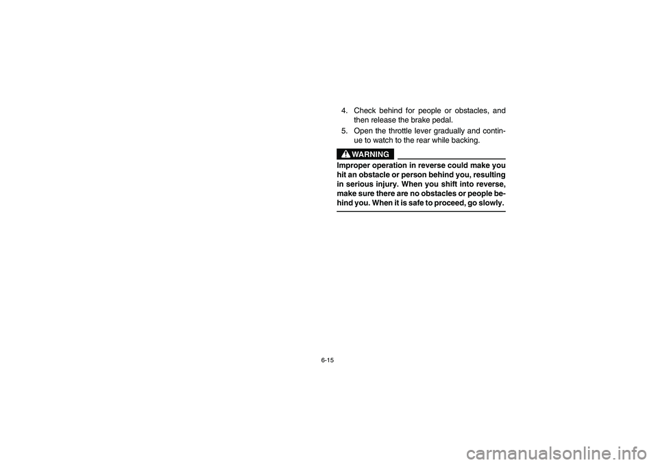 YAMAHA KODIAK 450 2006 Notices Demploi (in French) 6-15
4. Check behind for people or obstacles, and
then release the brake pedal.
5. Open the throttle lever gradually and contin-
ue to watch to the rear while backing.
WARNING
_ Improper operation in YAMAHA KODIAK 450 2006 Notices Demploi (in French) 6-15
4. Check behind for people or obstacles, and
then release the brake pedal.
5. Open the throttle lever gradually and contin-
ue to watch to the rear while backing.
WARNING
_ Improper operation in