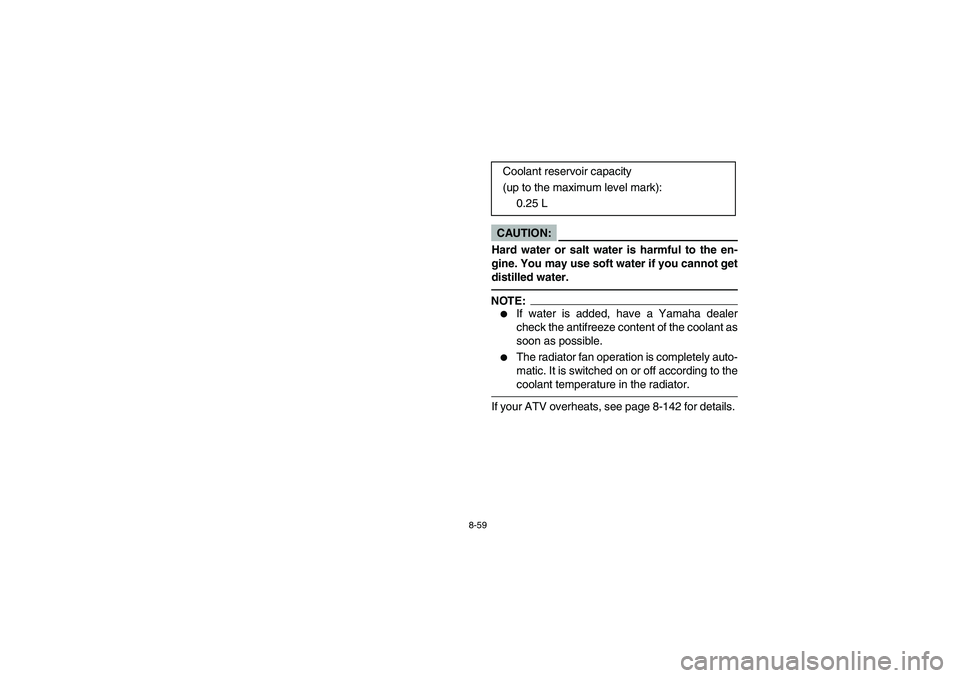 YAMAHA KODIAK 450 2006  Owners Manual 8-59
CAUTION:_ Hard water or salt water is harmful to the en-
gine. You may use soft water if you cannot get
distilled water. _NOTE:_ 
If water is added, have a Yamaha dealer
check the antifreeze con