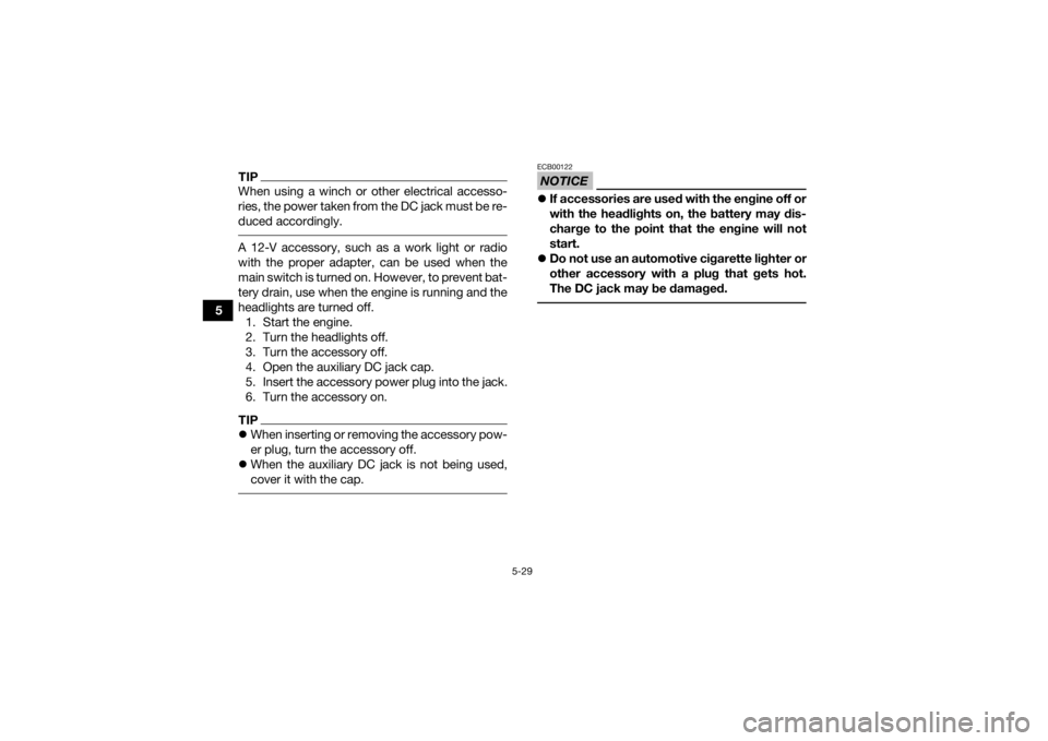 YAMAHA KODIAK 700 2020 Owners Manual 5-29
5
TIPWhen using a winch or other electrical accesso-
ries, the power taken from the DC jack must be re-
duced accordingly. A 12-V accessory, such as a work light or radio
with the proper adapter, YAMAHA KODIAK 700 2020 Owners Manual 5-29
5
TIPWhen using a winch or other electrical accesso-
ries, the power taken from the DC jack must be re-
duced accordingly. A 12-V accessory, such as a work light or radio
with the proper adapter,