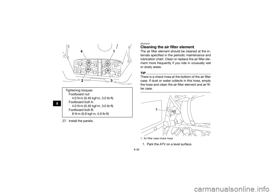 YAMAHA KODIAK 700 2019  Owners Manual 8-36
827. Install the panels.
EBU34233Cleaning the air filter elementThe air filter element should be cleaned at the in-
tervals specified in the periodic maintenance and
lubrication chart. Clean or r