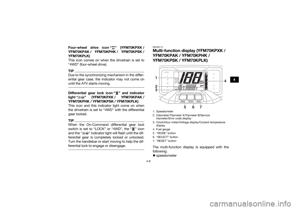 YAMAHA KODIAK 700 2019 Owners Guide 4-6
4
Four-wheel drive icon “ ” (YFM70KPXK /
YFM70KPAK / YFM70KPHK / YFM70KPSK /
YFM70KPLK)
This icon comes on when the drivetrain is set to
“4WD” (four-wheel drive).
TIPDue to the synchronizi