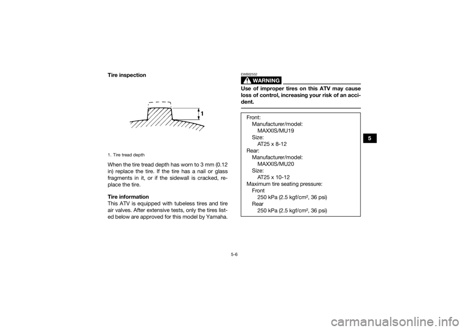 YAMAHA KODIAK 700 2019 Repair Manual 5-6
5
Tire inspection
When the tire tread depth has worn to 3 mm (0.12
in) replace the tire. If the tire has a nail or glass
fragments in it, or if the sidewall is cracked, re-
place the tire.
Tire in YAMAHA KODIAK 700 2019 Repair Manual 5-6
5
Tire inspection
When the tire tread depth has worn to 3 mm (0.12
in) replace the tire. If the tire has a nail or glass
fragments in it, or if the sidewall is cracked, re-
place the tire.
Tire in