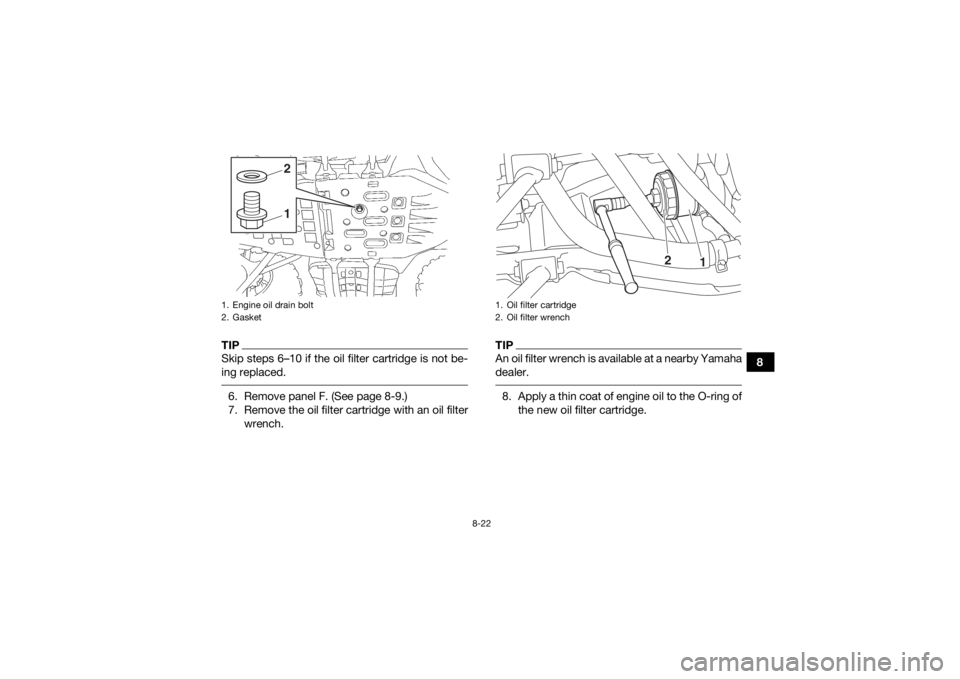 YAMAHA KODIAK 700 2018 Owners Manual 8-22
8
TIPSkip steps 6–10 if the oil filter cartridge is not be-
ing replaced. 6. Remove panel F. (See page 8-9.)
7. Remove the oil filter cartridge with an oil filterwrench.
TIPAn oil filter wrench YAMAHA KODIAK 700 2018 Owners Manual 8-22
8
TIPSkip steps 6–10 if the oil filter cartridge is not be-
ing replaced. 6. Remove panel F. (See page 8-9.)
7. Remove the oil filter cartridge with an oil filterwrench.
TIPAn oil filter wrench