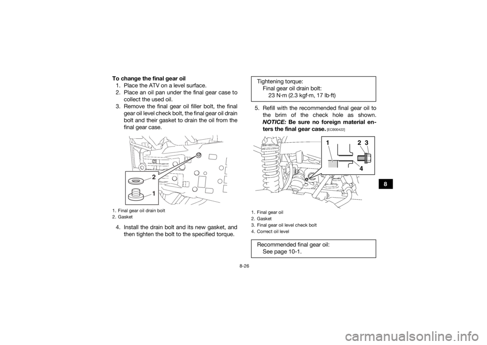 YAMAHA KODIAK 700 2018 Owners Manual 8-26
8
To change the final gear oil
1. Place the ATV on a level surface.
2. Place an oil pan under the final gear case to collect the used oil.
3. Remove the final gear oil filler bolt, the final gear YAMAHA KODIAK 700 2018 Owners Manual 8-26
8
To change the final gear oil
1. Place the ATV on a level surface.
2. Place an oil pan under the final gear case to collect the used oil.
3. Remove the final gear oil filler bolt, the final gear