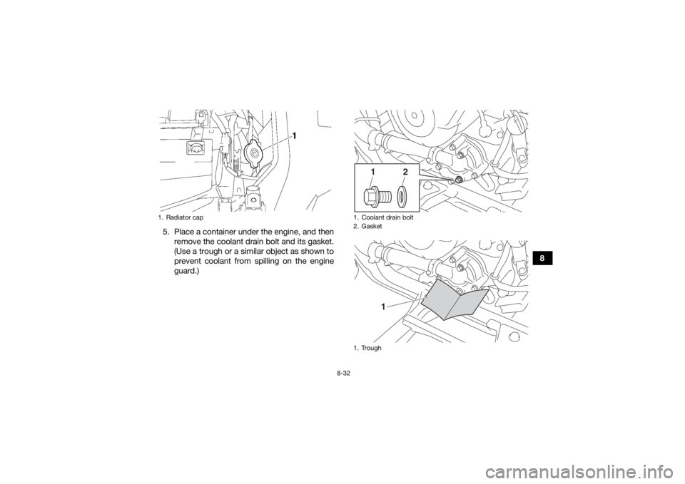 YAMAHA KODIAK 700 2018 Owners Manual 8-32
8
5. Place a container under the engine, and then
remove the coolant drain bolt and its gasket.
(Use a trough or a similar object as shown to
prevent coolant from spilling on the engine
guard.)
1 YAMAHA KODIAK 700 2018 Owners Manual 8-32
8
5. Place a container under the engine, and then
remove the coolant drain bolt and its gasket.
(Use a trough or a similar object as shown to
prevent coolant from spilling on the engine
guard.)
1