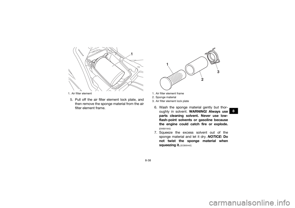 YAMAHA KODIAK 700 2018 Owners Manual 8-38
8
5. Pull off the air filter element lock plate, and
then remove the sponge material from the air
filter element frame. 6. Wash the sponge material gently but thor-
oughly in solvent. WARNING! A YAMAHA KODIAK 700 2018 Owners Manual 8-38
8
5. Pull off the air filter element lock plate, and
then remove the sponge material from the air
filter element frame. 6. Wash the sponge material gently but thor-
oughly in solvent. WARNING! A