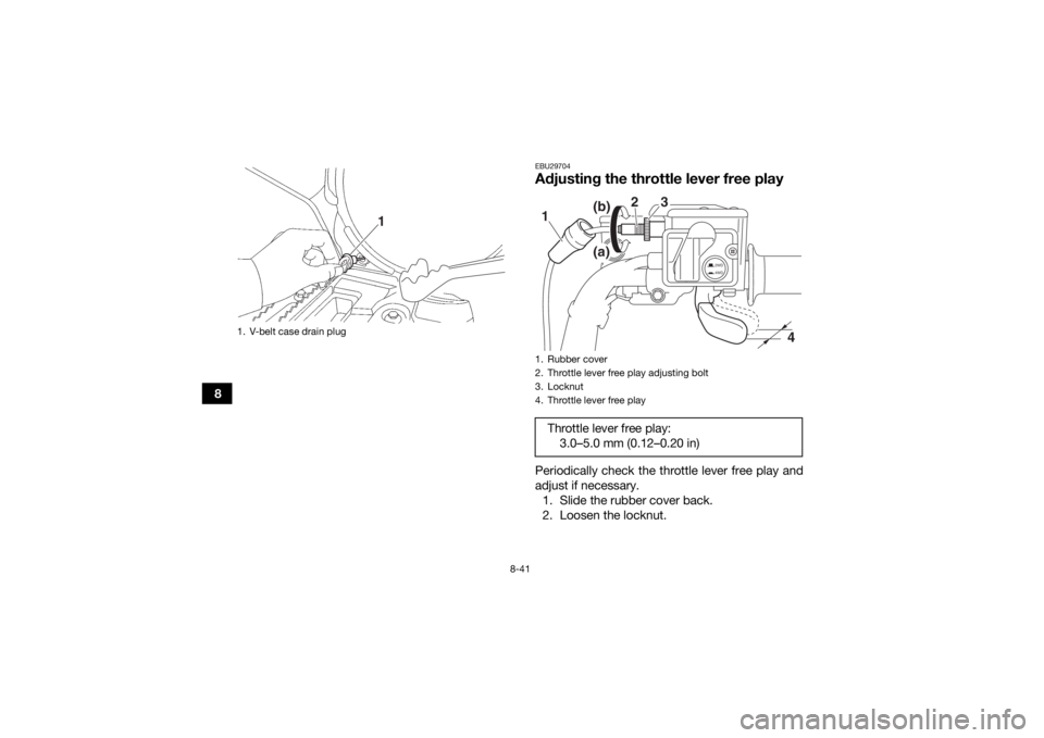 YAMAHA KODIAK 700 2018 Owners Manual 8-41
8
EBU29704Adjusting the throttle lever free playPeriodically check the throttle lever free play and
adjust if necessary.1. Slide the rubber cover back.
2. Loosen the locknut.
1. V-belt case drain YAMAHA KODIAK 700 2018 Owners Manual 8-41
8
EBU29704Adjusting the throttle lever free playPeriodically check the throttle lever free play and
adjust if necessary.1. Slide the rubber cover back.
2. Loosen the locknut.
1. V-belt case drain