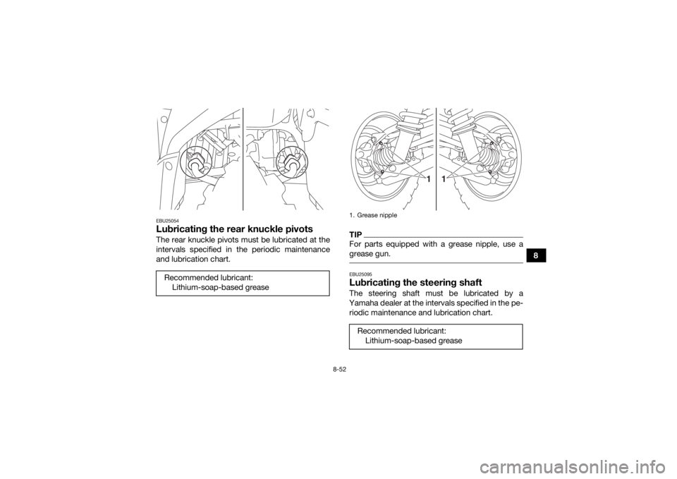 YAMAHA KODIAK 700 2018 Owners Manual 8-52
8
EBU25054Lubricating the rear knuckle pivotsThe rear knuckle pivots must be lubricated at the
intervals specified in the periodic maintenance
and lubrication chart.
TIPFor parts equipped with a YAMAHA KODIAK 700 2018 Owners Manual 8-52
8
EBU25054Lubricating the rear knuckle pivotsThe rear knuckle pivots must be lubricated at the
intervals specified in the periodic maintenance
and lubrication chart.
TIPFor parts equipped with a