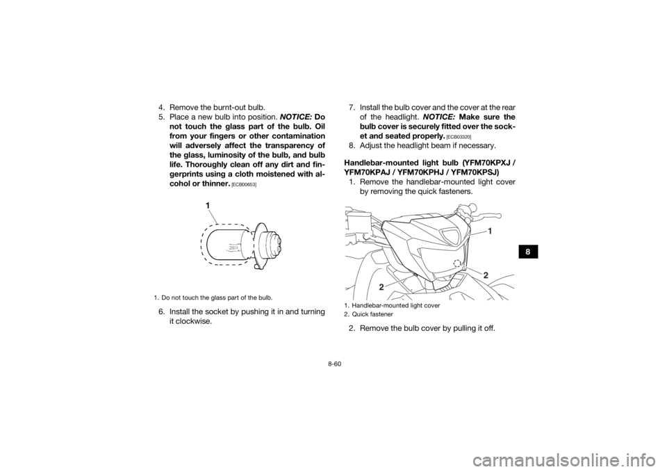 YAMAHA KODIAK 700 2018 Owners Manual 8-60
8
4. Remove the burnt-out bulb.
5. Place a new bulb into position.
NOTICE: Do
not touch the glass part of the bulb. Oil
from your fingers or other contamination
will adversely affect the transpa YAMAHA KODIAK 700 2018 Owners Manual 8-60
8
4. Remove the burnt-out bulb.
5. Place a new bulb into position.
NOTICE: Do
not touch the glass part of the bulb. Oil
from your fingers or other contamination
will adversely affect the transpa
