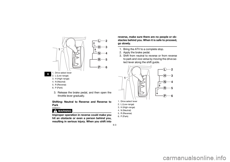 YAMAHA KODIAK 700 2018 Repair Manual 6-3
63. Release the brake pedal, and then open thethrottle lever gradually.
Shifting: Neutral to Reverse and Reverse to
Park
WARNING
EWB00721Improper operation in reverse could make you
hit an obstacl