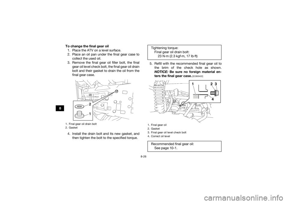 YAMAHA KODIAK 700 2017 Owners Manual 8-26
8To change the final gear oil
1. Place the ATV on a level surface.
2. Place an oil pan under the final gear case to collect the used oil.
3. Remove the final gear oil filler bolt, the final gear YAMAHA KODIAK 700 2017 Owners Manual 8-26
8To change the final gear oil
1. Place the ATV on a level surface.
2. Place an oil pan under the final gear case to collect the used oil.
3. Remove the final gear oil filler bolt, the final gear