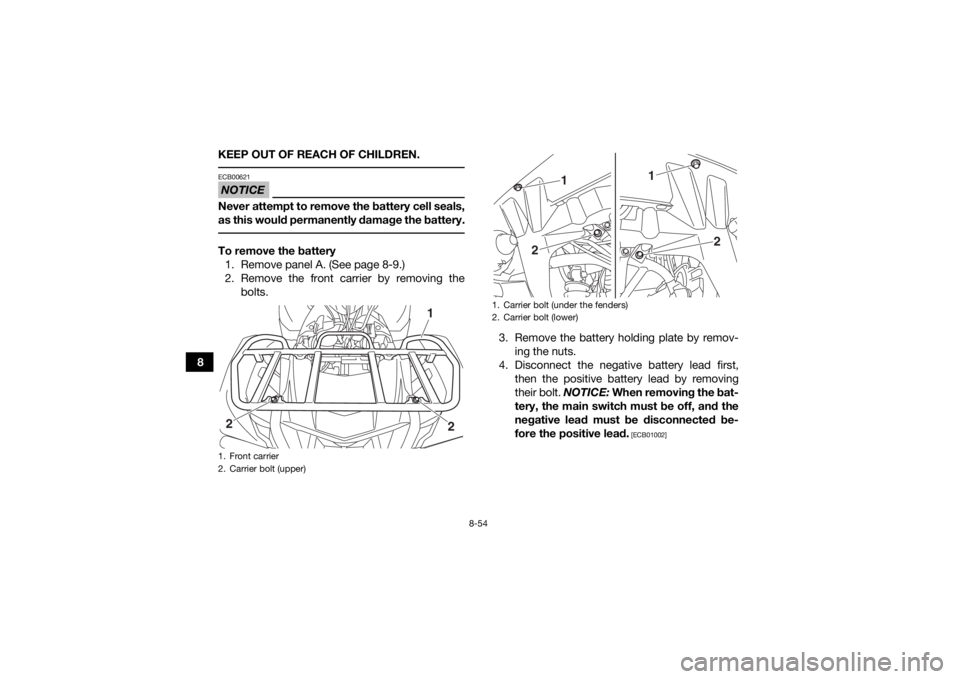YAMAHA KODIAK 700 2017 Owners Manual 8-54
8KEEP OUT OF REACH OF CHILDREN.
NOTICEECB00621Never attempt to remove the battery cell seals,
as this would permanently damage the battery. To remove the battery
1. Remove panel A. (See page 8-9 YAMAHA KODIAK 700 2017 Owners Manual 8-54
8KEEP OUT OF REACH OF CHILDREN.
NOTICEECB00621Never attempt to remove the battery cell seals,
as this would permanently damage the battery. To remove the battery
1. Remove panel A. (See page 8-9