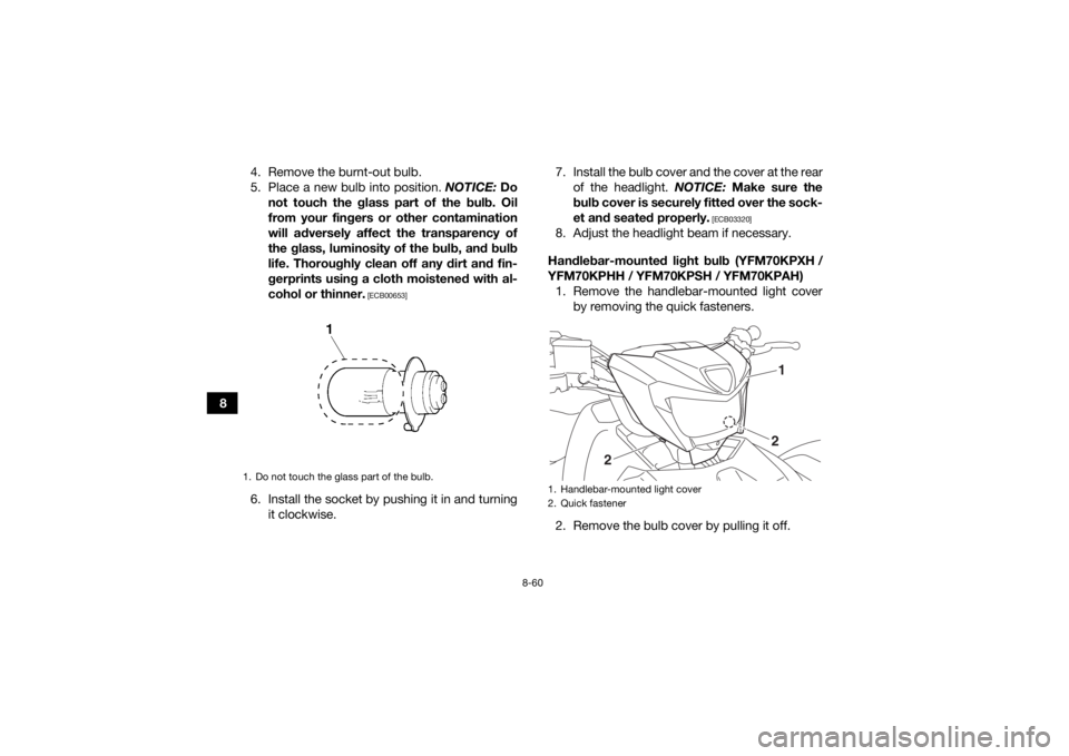 YAMAHA KODIAK 700 2017 Owners Manual 8-60
84. Remove the burnt-out bulb.
5. Place a new bulb into position.
NOTICE: Do
not touch the glass part of the bulb. Oil
from your fingers or other contamination
will adversely affect the transpar YAMAHA KODIAK 700 2017 Owners Manual 8-60
84. Remove the burnt-out bulb.
5. Place a new bulb into position.
NOTICE: Do
not touch the glass part of the bulb. Oil
from your fingers or other contamination
will adversely affect the transpar