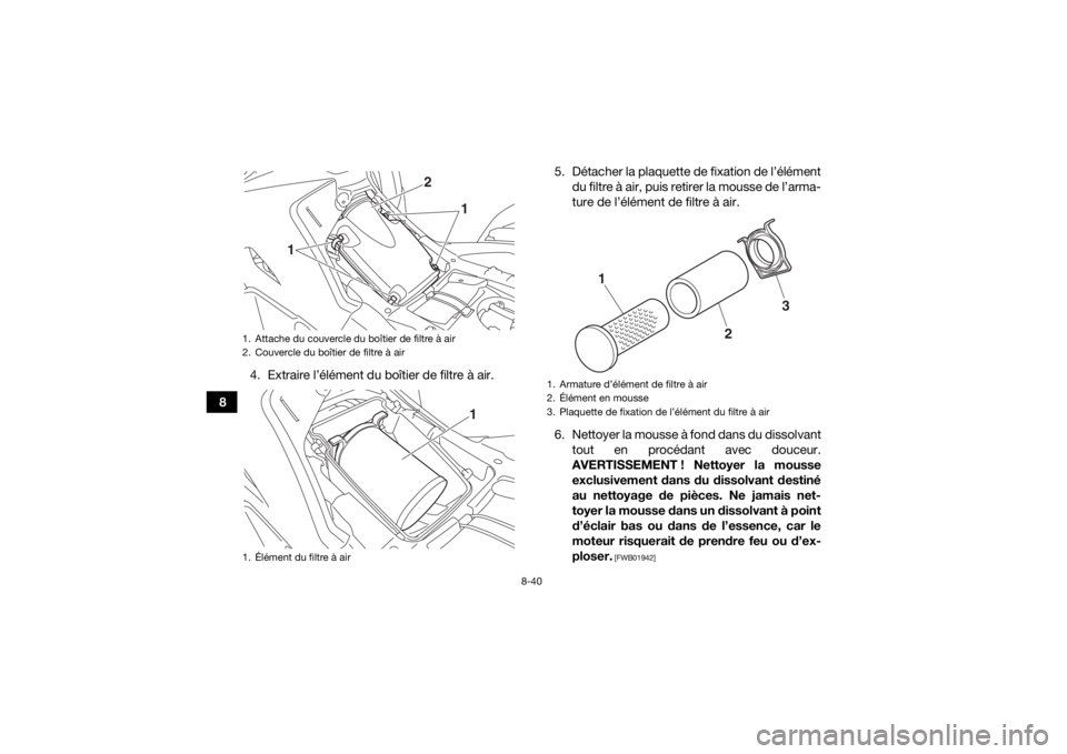 YAMAHA KODIAK 700 2017 Notices Demploi (in French) 8-40
84. Extraire l’élément du boîtier de filtre à air. 5. Détacher la plaquette de fixation de l’élément
du filtre à air, puis retirer la mousse de l’arma-
ture de l’élément de filt YAMAHA KODIAK 700 2017 Notices Demploi (in French) 8-40
84. Extraire l’élément du boîtier de filtre à air. 5. Détacher la plaquette de fixation de l’élément
du filtre à air, puis retirer la mousse de l’arma-
ture de l’élément de filt
