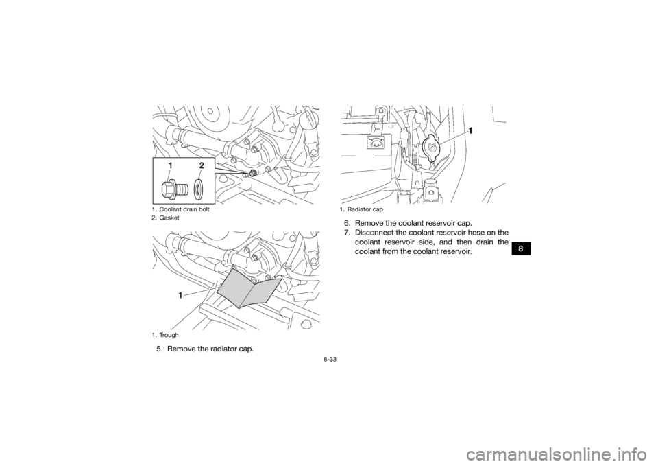 YAMAHA KODIAK 700 2016  Owners Manual 8-33
8
5. Remove the radiator cap. 6. Remove the coolant reservoir cap.
7. Disconnect the coolant reservoir hose on the
coolant reservoir side, and then drain the
coolant from the coolant reservoir.
1