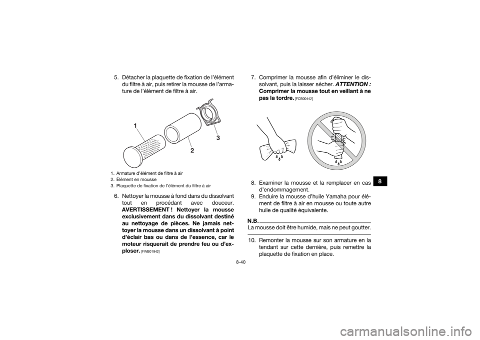 YAMAHA KODIAK 700 2016 Notices Demploi (in French) 8-40
8
5. Détacher la plaquette de fixation de l’élément
du filtre à air, puis retirer la mousse de l’arma-
ture de l’élément de filtre à air.
6. Nettoyer la mousse à fond dans du dissol YAMAHA KODIAK 700 2016 Notices Demploi (in French) 8-40
8
5. Détacher la plaquette de fixation de l’élément
du filtre à air, puis retirer la mousse de l’arma-
ture de l’élément de filtre à air.
6. Nettoyer la mousse à fond dans du dissol