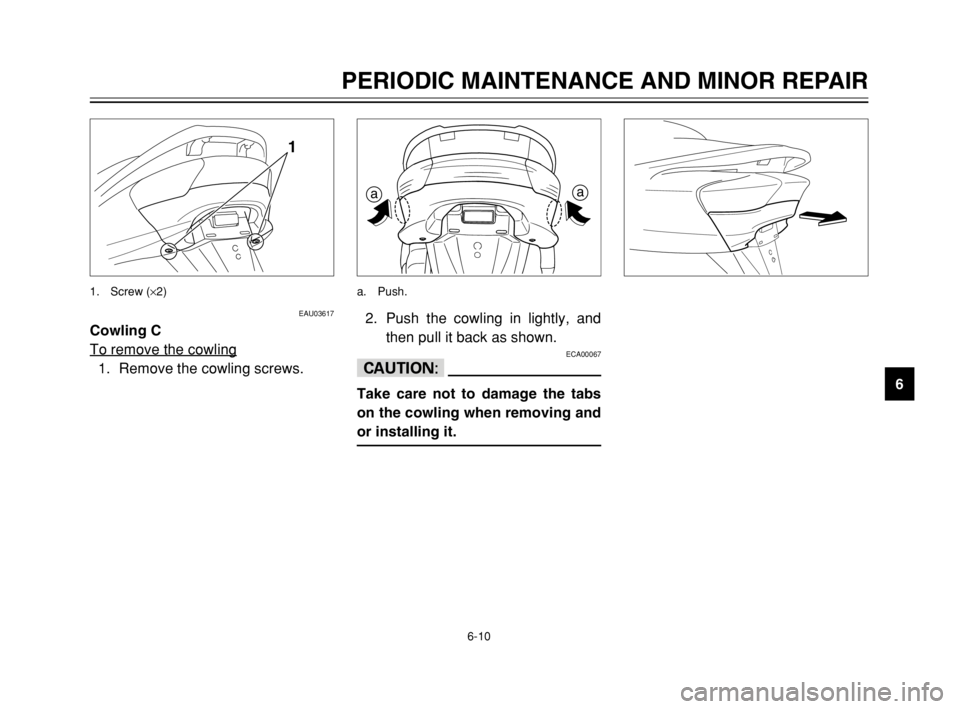 YAMAHA MAJESTY 250 2003 Repair Manual 6-10
PERIODIC MAINTENANCE AND MINOR REPAIR
6
EAU03617
Cowling C
To remove the cowling
1. Remove the cowling screws.
1
1. Screw (×2)
2. Push the cowling in lightly, and
then pull it back as shown.
ECA YAMAHA MAJESTY 250 2003 Repair Manual 6-10
PERIODIC MAINTENANCE AND MINOR REPAIR
6
EAU03617
Cowling C
To remove the cowling
1. Remove the cowling screws.
1
1. Screw (×2)
2. Push the cowling in lightly, and
then pull it back as shown.
ECA