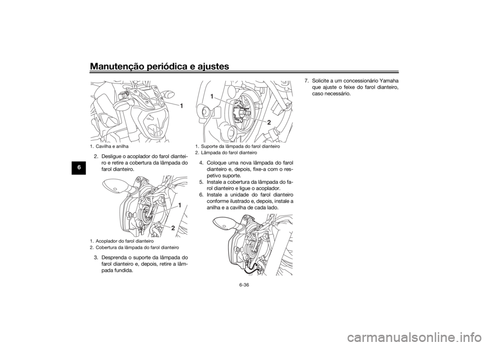 YAMAHA MT-07 2017 Manual de utilização (in Portuguese) Manutenção periódica e ajustes
6-36
6
2. Desligue o acoplador do farol diantei-
ro e retire a cobertura da lâmpada do
farol dianteiro.
3. Desprenda o suporte da lâmpada do farol dianteiro e, depo YAMAHA MT-07 2017 Manual de utilização (in Portuguese) Manutenção periódica e ajustes
6-36
6
2. Desligue o acoplador do farol diantei-
ro e retire a cobertura da lâmpada do
farol dianteiro.
3. Desprenda o suporte da lâmpada do farol dianteiro e, depo
