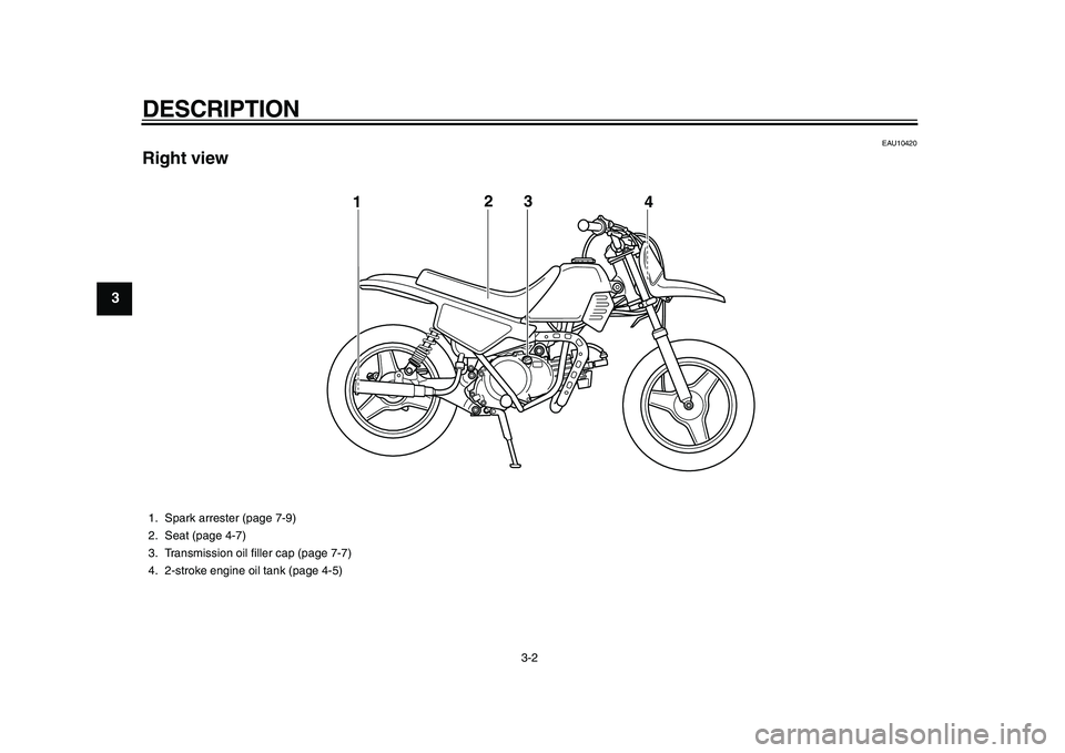 YAMAHA PW50 2010  Owners Manual  
DESCRIPTION 
3-2 
1
2
3
4
5
6
7
8
9
 
EAU10420 
Right view
3
12
4
 
1. Spark arrester (page 7-9)
2. Seat (page 4-7)
3. Transmission oil ﬁller cap (page 7-7)
4. 2-stroke engine oil tank (page 4-5) 