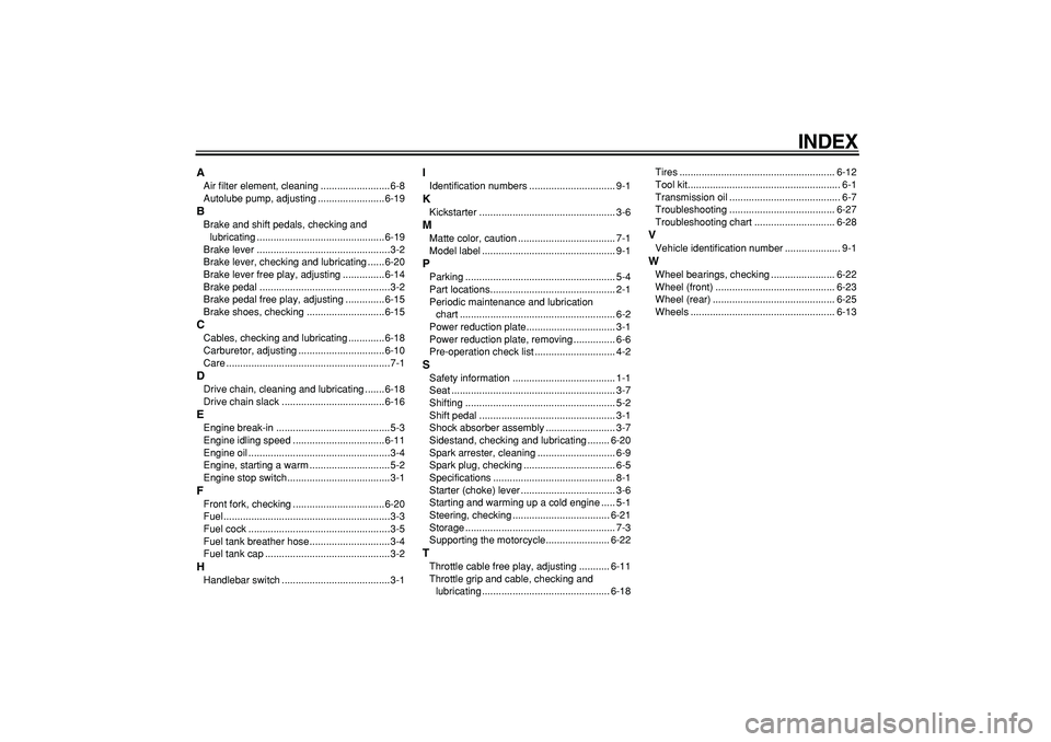 YAMAHA PW80 2009 Repair Manual  
INDEX 
A 
Air filter element, cleaning .........................6-8
Autolube pump, adjusting ........................6-19 
B 
Brake and shift pedals, checking and 
lubricating ......................