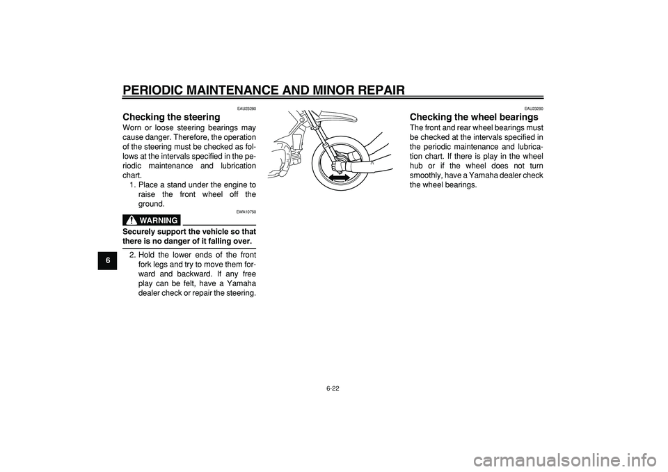 YAMAHA PW80 2008 Owners Manual  
PERIODIC MAINTENANCE AND MINOR REPAIR 
6-22 
1
2
3
4
5
6
7
8
9
 
EAU23280 
Checking the steering  
Worn or loose steering bearings may
cause danger. Therefore, the operation
of the steering must be 