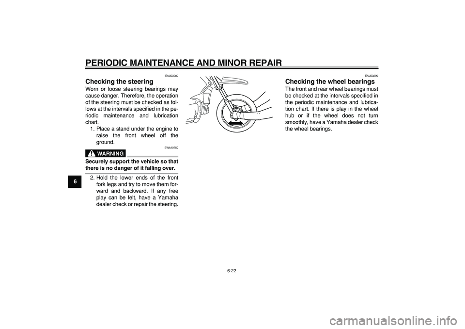 YAMAHA PW80 2007 Owners Manual  
PERIODIC MAINTENANCE AND MINOR REPAIR 
6-22 
1
2
3
4
5
6
7
8
9
 
EAU23280 
Checking the steering  
Worn or loose steering bearings may
cause danger. Therefore, the operation
of the steering must be 