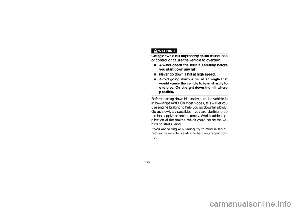 YAMAHA RHINO 660 2007  Owners Manual 7-23
WARNING
Going down a hill improperly could cause loss
of control or cause the vehicle to overturn.
Always check the terrain carefully before
you start down any hill.

Never go down a hill at hi