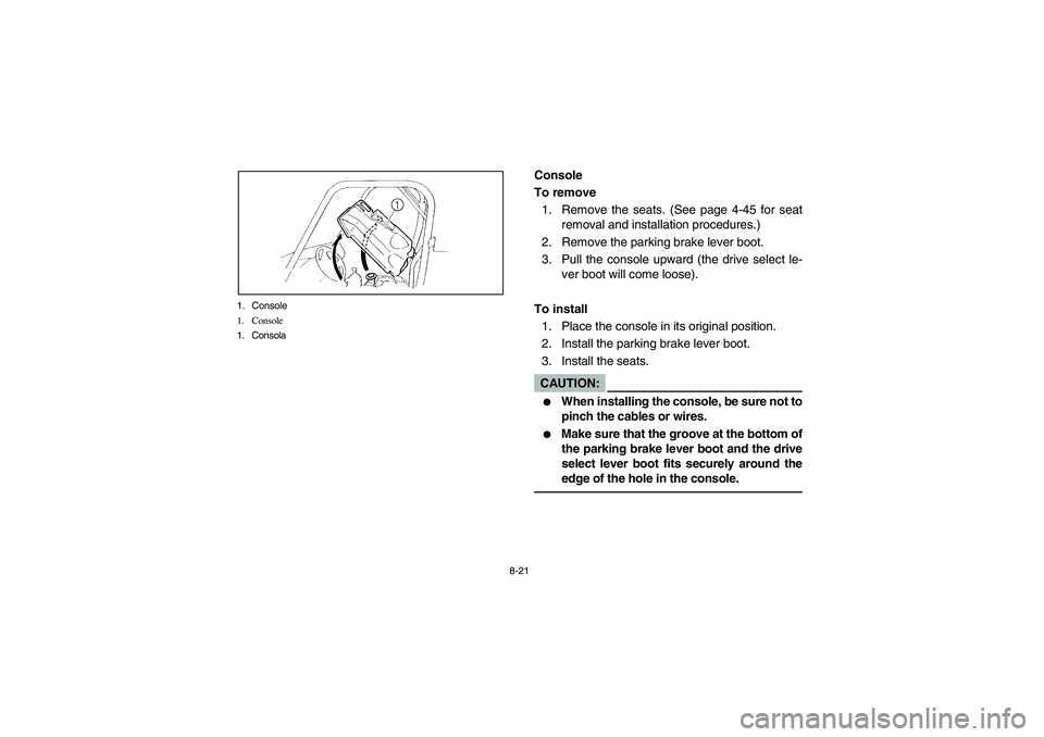 YAMAHA RHINO 660 2007 Manuale de Empleo (in Spanish) 8-21 1. Console
1. Console
1. Consola
EVU00691
Console
To remove
1. Remove the seats. (See page 4-45 for seat
removal and installation procedures.)
2. Remove the parking brake lever boot.
3. Pull the YAMAHA RHINO 660 2007 Manuale de Empleo (in Spanish) 8-21 1. Console
1. Console
1. Consola
EVU00691
Console
To remove
1. Remove the seats. (See page 4-45 for seat
removal and installation procedures.)
2. Remove the parking brake lever boot.
3. Pull the