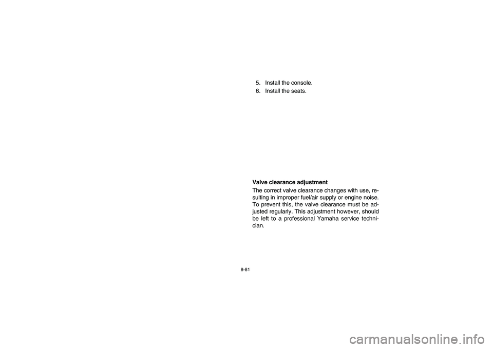YAMAHA RHINO 660 2006  Owners Manual 8-81
5. Install the console. 
6. Install the seats.
EVU00820
Valve clearance adjustment
The correct valve clearance changes with use, re-
sulting in improper fuel/air supply or engine noise.
To preven