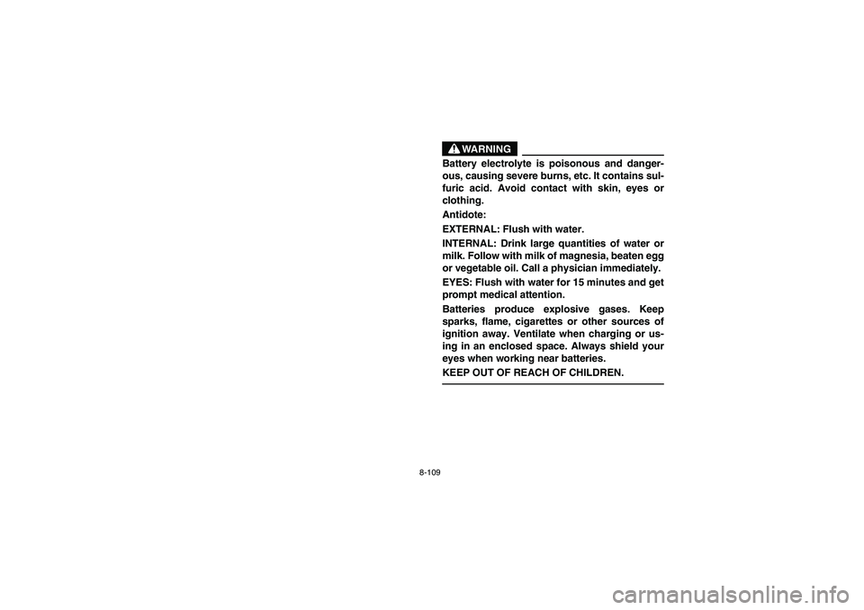 YAMAHA RHINO 660 2006 Owners Manual 8-109
WARNING
Battery electrolyte is poisonous and danger-
ous, causing severe burns, etc. It contains sul-
furic acid. Avoid contact with skin, eyes or
clothing.
Antidote:
EXTERNAL: Flush with water.